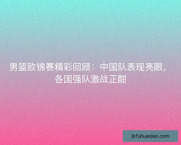 男篮欧锦赛精彩回顾：中国队表现亮眼，各国强队激战正酣