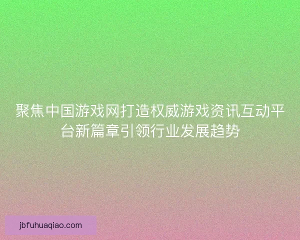 聚焦中国游戏网打造权威游戏资讯互动平台新篇章引领行业发展趋势