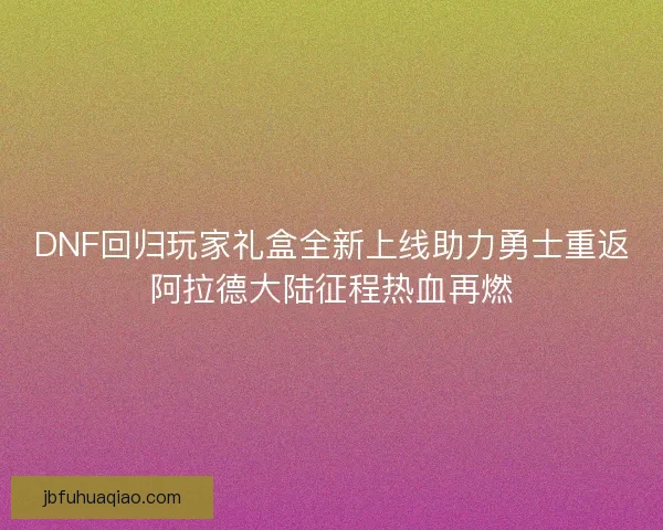 DNF回归玩家礼盒全新上线助力勇士重返阿拉德大陆征程热血再燃