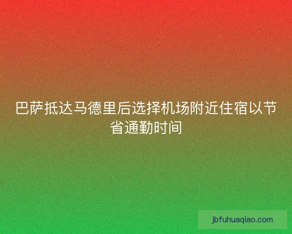 巴萨抵达马德里后选择机场附近住宿以节省通勤时间
