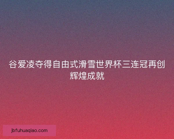 谷爱凌夺得自由式滑雪世界杯三连冠再创辉煌成就