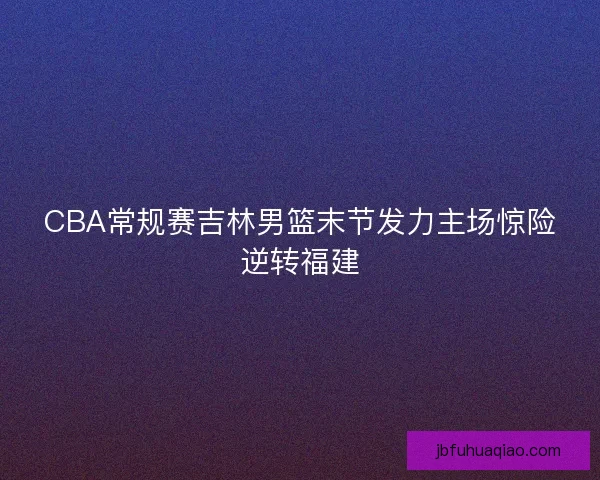 CBA常规赛吉林男篮末节发力主场惊险逆转福建