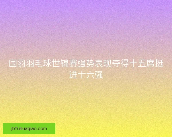 国羽羽毛球世锦赛强势表现夺得十五席挺进十六强