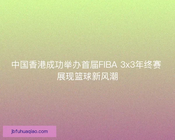 中国香港成功举办首届FIBA 3x3年终赛 展现篮球新风潮