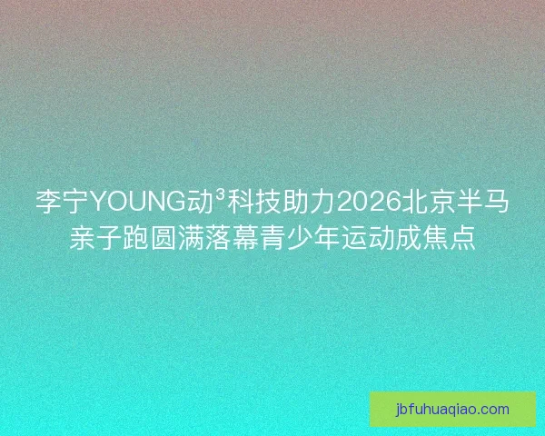 李宁YOUNG动³科技助力2026北京半马亲子跑圆满落幕青少年运动成焦点