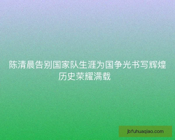 陈清晨告别国家队生涯为国争光书写辉煌历史荣耀满载  