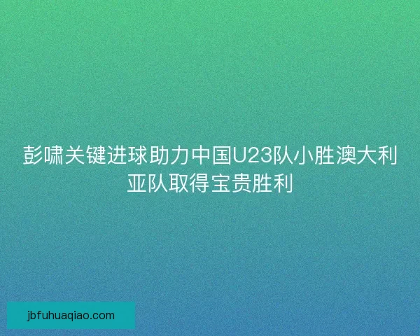 彭啸关键进球助力中国U23队小胜澳大利亚队取得宝贵胜利