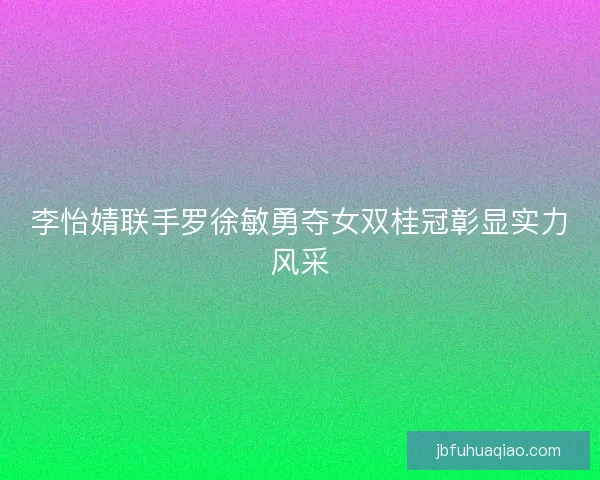 李怡婧联手罗徐敏勇夺女双桂冠彰显实力风采