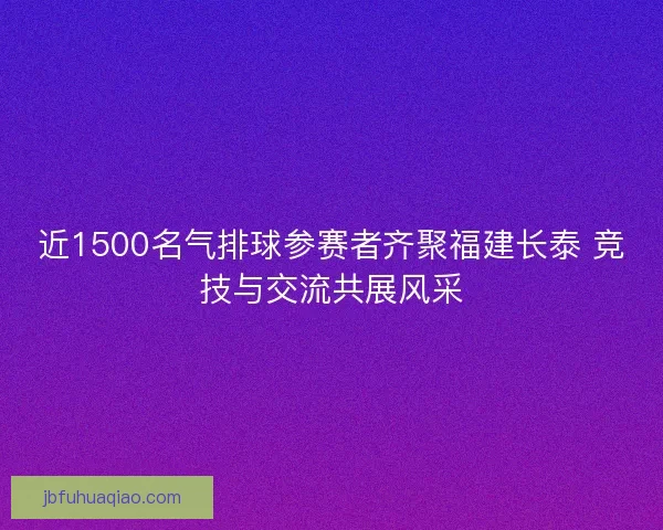 近1500名气排球参赛者齐聚福建长泰 竞技与交流共展风采