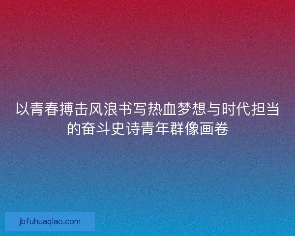 以青春搏击风浪书写热血梦想与时代担当的奋斗史诗青年群像画卷