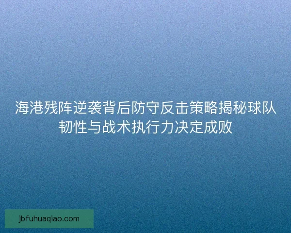 海港残阵逆袭背后防守反击策略揭秘球队韧性与战术执行力决定成败