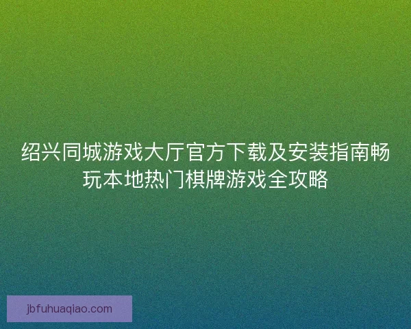 绍兴同城游戏大厅官方下载及安装指南畅玩本地热门棋牌游戏全攻略