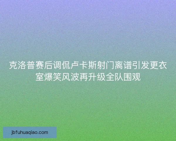 克洛普赛后调侃卢卡斯射门离谱引发更衣室爆笑风波再升级全队围观