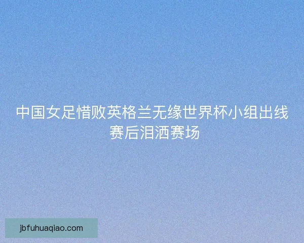 中国女足惜败英格兰无缘世界杯小组出线 赛后泪洒赛场