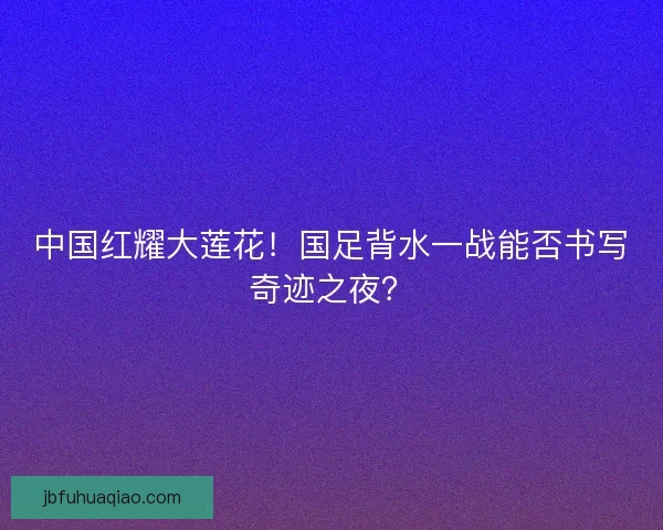 中国红耀大莲花！国足背水一战能否书写奇迹之夜？