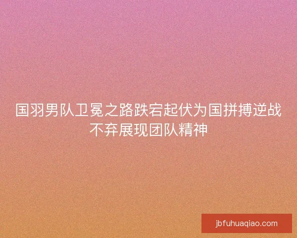 国羽男队卫冕之路跌宕起伏为国拼搏逆战不弃展现团队精神
