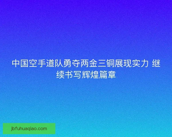 中国空手道队勇夺两金三铜展现实力 继续书写辉煌篇章