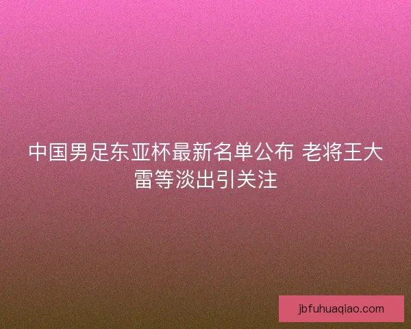 中国男足东亚杯最新名单公布 老将王大雷等淡出引关注
