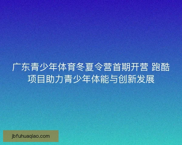 广东青少年体育冬夏令营首期开营 跑酷项目助力青少年体能与创新发展
