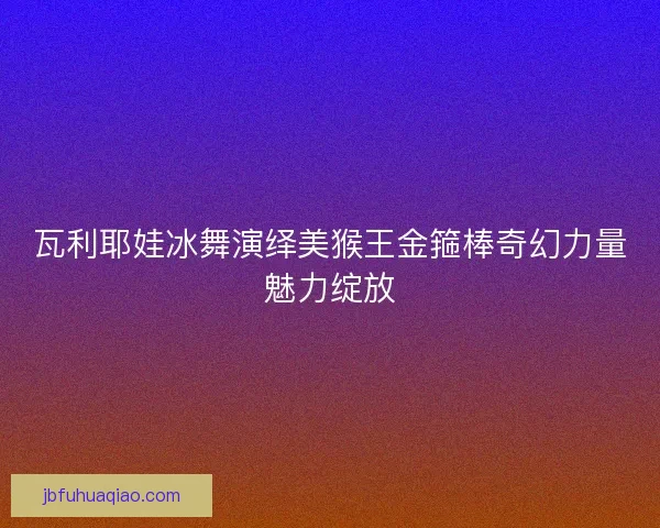 瓦利耶娃冰舞演绎美猴王金箍棒奇幻力量魅力绽放